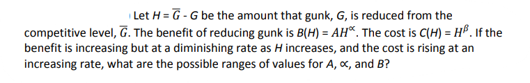 Let H = G-G be the amount that gunk, G, is reduced from the
competitive level, G. The benefit of reducing gunk is B(H) = AH. The cost is C(H) = H³. If the
benefit is increasing but at a diminishing rate as H increases, and the cost is rising at an
increasing rate, what are the possible ranges of values for A, x, and B?