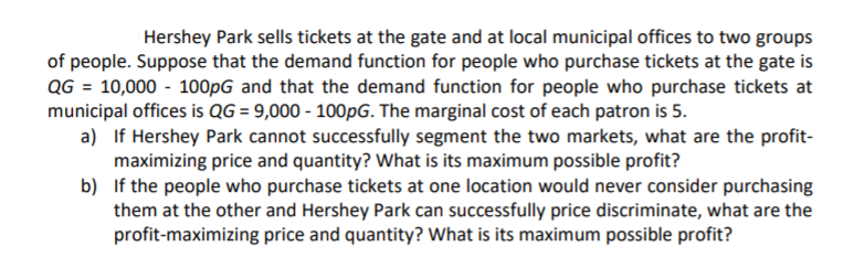 | Hershey Park sells tickets at the gate and at local municipal offices to two groups
of people. Suppose that the demand function for people who purchase tickets at the gate is
QG = 10,000 - 100pG and that the demand function for people who purchase tickets at
municipal offices is QG = 9,000 - 100PG. The marginal cost of each patron is 5.
a) If Hershey Park cannot successfully segment the two markets, what are the profit-
maximizing price and quantity? What is its maximum possible profit?
b) If the people who purchase tickets at one location would never consider purchasing
them at the other and Hershey Park can successfully price discriminate, what are the
profit-maximizing price and quantity? What is its maximum possible profit?
