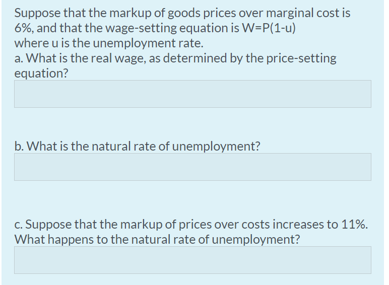 Suppose that the markup of goods prices over marginal cost is
6%, and that the wage-setting equation is W=P(1-u)
where u is the unemployment rate.
a. What is the real wage, as determined by the price-setting
equation?
b. What is the natural rate of unemployment?
c. Suppose that the markup of prices over costs increases to 11%.
What happens to the natural rate of unemployment?
