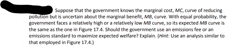 Suppose that the government knows the marginal cost, MC, curve of reducing
pollution but is uncertain about the marginal benefit, MB, curve. With equal probability, the
government faces a relatively high or a relatively low MB curve, so its expected MB curve is
the same as the one in Figure 17.4. Should the government use an emissions fee or an
emissions standard to maximize expected welfare? Explain. (Hint: Use an analysis similar to
that employed in Figure 17.4.)
