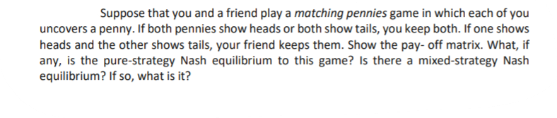 Suppose that you and a friend play a matching pennies game in which each of you
uncovers a penny. If both pennies show heads or both show tails, you keep both. If one shows
heads and the other shows tails, your friend keeps them. Show the pay- off matrix. What, if
any, is the pure-strategy Nash equilibrium to this game? Is there a mixed-strategy Nash
equilibrium? If so, what is it?
