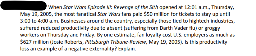 When Star Wars Episode II: Revenge of the Sith opened at 12:01 a.m., Thursday,
May 19, 2005, the most fanatical Star Wars fans paid $50 million for tickets to stay up until
3:00 to 4:00 a.m. Businesses around the country, especially those tied to hightech industries,
suffered reduced productivity due to absent (suffering from Darth Vader flu) or groggy
workers on Thursday and Friday. By one estimate, fan loyalty cost U.S. employers as much as
$627 million (Josie Roberts, Pittsburgh Tribune-Review, May 19, 2005). Is this productivity
loss an example of a negative externality? Explain.
