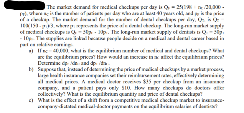 The market demand for medical checkups per day is QF = 25(198 + nc /20,000 -
Pr), where nc is the number of patients per day who are at least 40 years old, and pf is the price
of a checkup. The market demand for the number of dental checkups per day, Qr, is Qr =
100(150 - pr)/3, where p¡ represents the price of a dental checkup. The long-run market supply
of medical checkups is QF = 50pF - 10pr. The long-run market supply of dentists is Qr = 50pT
- 10pr. The supplies are linked because people decide on a medical and dental career based in
part on relative earnings.
a) If nc = 40,000, what is the equilibrium number of medical and dental checkups? What
are the equilibrium prices? How would an increase in nc affect the equilibrium prices?
Determine dpf /dnc and dpr /dnc.
b) Suppose that, instead of determining the price of medical checkups by a market process,
large health insurance companies set their reimbursement rates, effectively determining
all medical prices. A medical doctor receives $35 per checkup from an insurance
company, and a patient pays only $10. How many checkups do doctors offer
collectively? What is the equilibrium quantity and price of dental checkups?
c) What is the effect of a shift from a competitive medical checkup market to insurance-
company-dictated medical-doctor payments on the equilibrium salaries of dentists?
