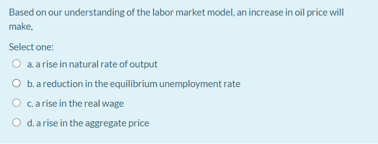 Based on our understanding of the labor market model, an increase in oil price will
make,
Select one:
O a. a rise in natural rate of output
O b. a reduction in the equilibrium unemployment rate
O c.a rise in the real wage
O d. a rise in the aggregate price
