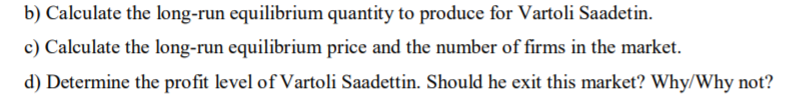 b) Calculate the long-run equilibrium quantity to produce for Vartoli Saadetin.
c) Calculate the long-run equilibrium price and the number of firms in the market.
d) Determine the profit level of Vartoli Saadettin. Should he exit this market? Why/Why not?
