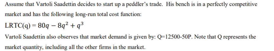 Assume that Vartoli Saadettin decides to start up a peddler's trade. His bench is in a perfectly competitive
market and has the following long-run total cost function:
LRTC(q) = 80q – 8q² + q³
Vartoli Saadettin also observes that market demand is given by: Q=12500-50P. Note that Q represents the
market quantity, including all the other firms in the market.
