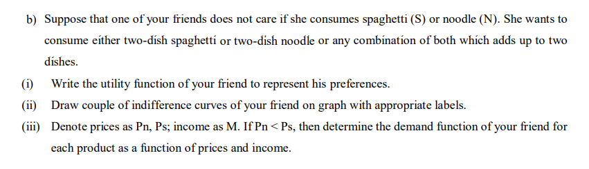 b) Suppose that one of your friends does not care if she consumes spaghetti (S) or noodle (N). She wants to
consume either two-dísh spaghettí or two-dish noodle or any combínation of both which adds up to two
dishes.
(i) Write the utility function of your friend to represent his preferences.
(ii) Draw couple of indifference curves of your friend on graph with appropriate labels.
(iii) Denote prices as Pn, Ps; income as M. If Pn < Ps, then determine the demand function of your friend for
each product as a function of prices and income.
