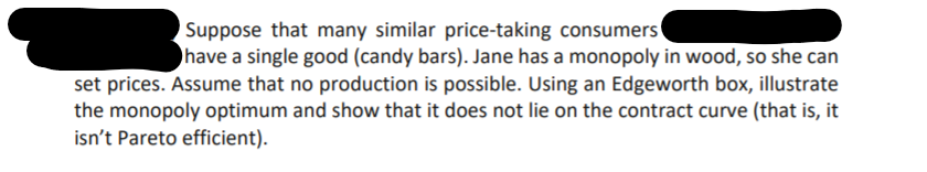 Suppose that many similar price-taking consumers
have a single good (candy bars). Jane has a monopoly in wood, so she can
set prices. Assume that no production is possible. Using an Edgeworth box, illustrate
the monopoly optimum and show that it does not lie on the contract curve (that is, it
isn't Pareto efficient).
