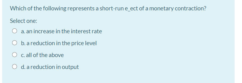 Which of the following represents a short-run e_ect of a monetary contraction?
Select one:
O a. an increase in the interest rate
O b. a reduction in the price level
O c. all of the above
O d. a reduction in output

