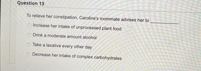 Question 13
To relieve her constipation, Caroline's roommate advises her to
Increase her intake of unprocessed plant food
Drink a moderate amount alcohol
Take a laxative every other day
Decrease her intake of complex carbohydrates
OOOO