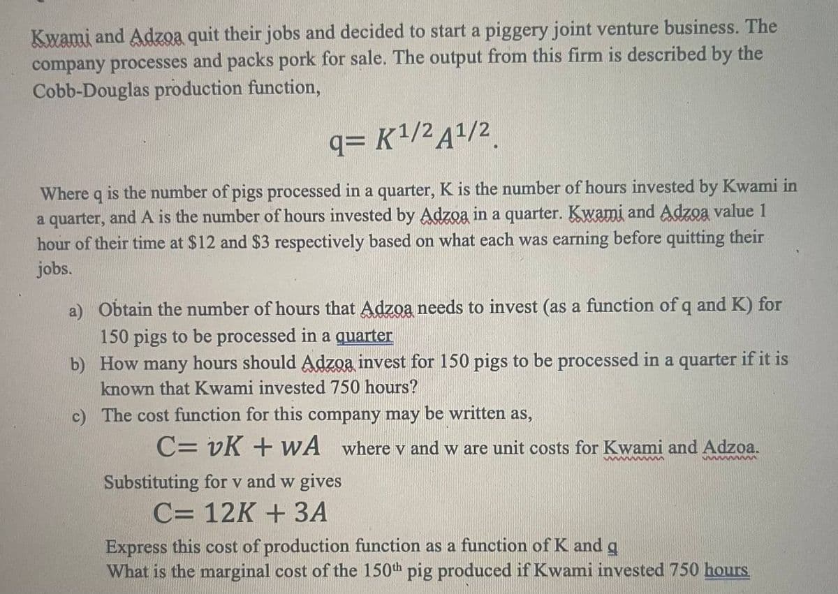 Kwami and Adzga quit their jobs and decided to start a piggery joint venture business. The
company processes and packs pork for sale. The output from this firm is described by the
Cobb-Douglas production function,
q=K¹/² A¹/2
Where q is the number of pigs processed in a quarter, K is the number of hours invested by Kwami in
a quarter, and A is the number of hours invested by Adzoa in a quarter. Kwami and Adzoa value 1
hour of their time at $12 and $3 respectively based on what each was earning before quitting their
jobs.
a) Obtain the number of hours that Adzoa needs to invest (as a function of q and K) for
150 pigs to be processed in a quarter
b)
How many hours should Adzoa invest for 150 pigs to be processed in a quarter if it is
known that Kwami invested 750 hours?
c)
The cost function for this company may be written as,
C= vK + WA where v and w are unit costs for Kwami and Adzoa.
wwwwwwww
www
Substituting for v and w gives
C= 12K + 3A
Express this cost of production function as a function of K and g
What is the marginal cost of the 150th pig produced if Kwami invested 750 hours.
