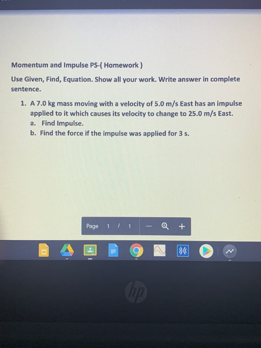 Momentum and Impulse PS-( Homework)
Use Given, Find, Equation. Show all your work. Write answer in complete
sentence.
1. A 7.0 kg mass moving with a velocity of 5.0 m/s East has an impulse
applied to it which causes its velocity to change to 25.0 m/s East.
a. Find Impulse.
b. Find the force if the impulse was applied for 3 s.
Page
1 / 1
