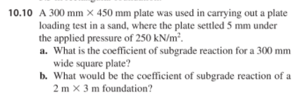 10.10 A 300 mm × 450 mm plate was used in carrying out a plate
loading test in a sand, where the plate settled 5 mm under
the applied pressure of 250 kN/m².
a. What is the coefficient of subgrade reaction for a 300 mm
wide square plate?
b. What would be the coefficient of subgrade reaction of a
2 m x 3 m foundation?
