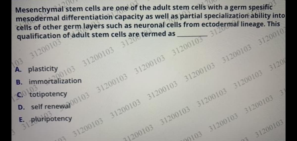 cells of other germ layers such as neuronal cells from ectodermal lineage. This
Mesenchymal stem cells are one of the adult stem cells with a germ spesific
mesodermal differentiation capacity as well as partial specialization ability into
qualification of adult stem cells
103 31200103
A. plasticity
B. immortalization
totipotency
E. pluripotency
D0103 31200103 31200103 31
31200103
D3 31200103 31200103 31200103 31200103 31200103 31200107
31200103 31200103 31200103 31200103 3120
