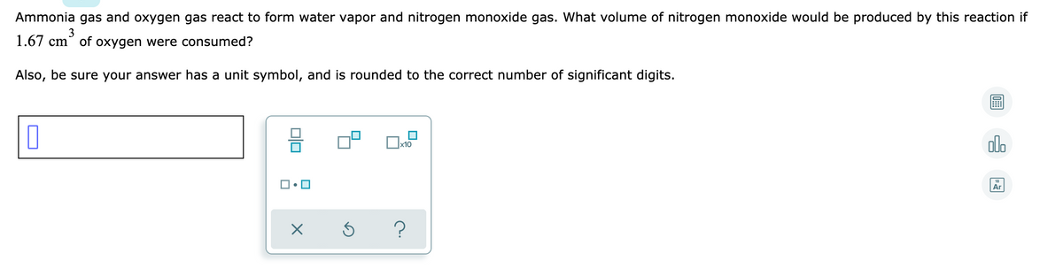 Ammonia gas and oxygen gas react to form water vapor and nitrogen monoxide gas. What volume of nitrogen monoxide would be produced by this reaction if
3
1.67 cm of oxygen were consumed?
Also, be sure your answer has a unit symbol, and is rounded to the correct number of significant digits.
olo
Ar
