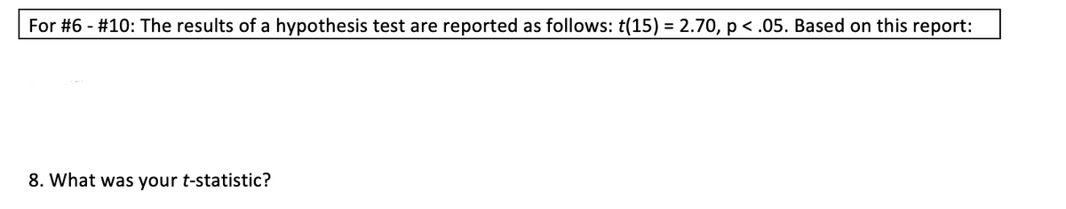 For #6 - #10: The results of a hypothesis test are reported as follows: t(15) = 2.70, p < .05. Based on this report:
%3D
8. What was your t-statistic?
