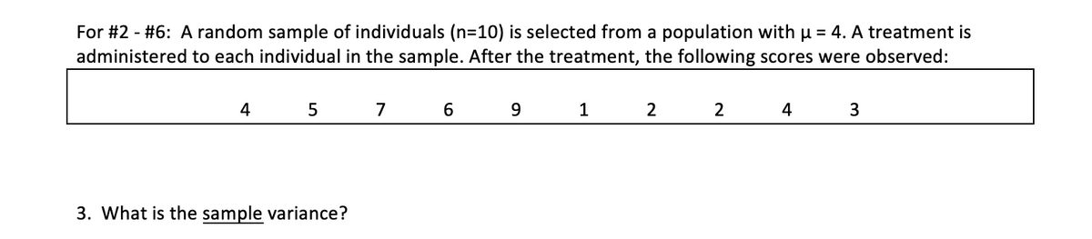 For #2 - #6: A random sample of individuals (n=10) is selected from a population with u = 4. A treatment is
administered to each individual in the sample. After the treatment, the following scores were observed:
4
5
7
9
1
2
2
4
3
3. What is the sample variance?
