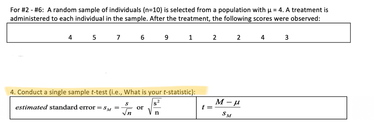For #2 - #6: A random sample of individuals (n=10) is selected from a population with u = 4. A treatment is
administered to each individual in the sample. After the treatment, the following scores were observed:
4
5
9.
1
2
2
4
3
4. Conduct a single sample t-test (i.e., What is your t-statistic):
М -и
estimated standard error =sM
t =
or
In
V
SM
