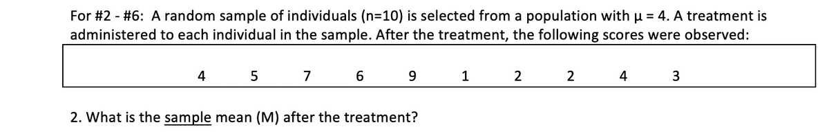 For #2 - #6: A random sample of individuals (n=10) is selected from a population with u = 4. A treatment is
administered to each individual in the sample. After the treatment, the following scores were observed:
4
7
2
2
4
2. What is the sample mean (M) after the treatment?

