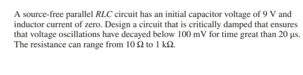 A source-free parallel RLC circuit has an initial capacitor voltage of 9 V and
inductor current of zero. Design a circuit that is critically damped that ensures
that voltage oscillations have decayed below 100 mV for time great than 20 µs.
The resistance can range from 10 9 to 1 kq.