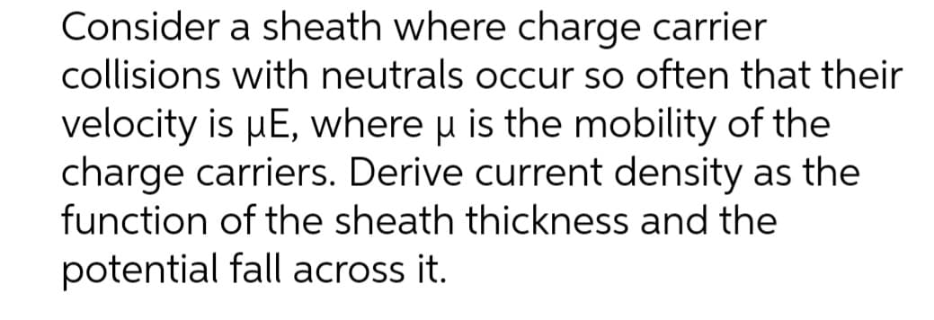 Consider a sheath where charge carrier
collisions with neutrals occur so often that their
velocity is μE, where u is the mobility of the
charge carriers. Derive current density as the
function of the sheath thickness and the
potential fall across it.