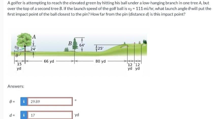 A golfer is attempting to reach the elevated green by hitting his ball under a low-hanging branch in one tree A, but
over the top of a second tree B. If the launch speed of the golf ball is vo= 111 mi/hr, what launch angle 8 will put the
first impact point of the ball closest to the pin? How far from the pin (distance d) is this impact point?
Ꮎ
VO
d
15
Answers:
yd
i
A
24'
29.89
i 17
66 yd
B
yd
64'
25'
80 yd
12 12
yd yd