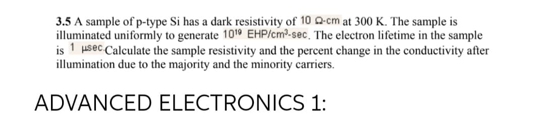 3.5 A sample of p-type Si has a dark resistivity of 10 Q-cm at 300 K. The sample is
illuminated uniformly to generate 1019 EHP/cm³-sec. The electron lifetime in the sample
is 1 μsec.Calculate the sample resistivity and the percent change in the conductivity after
illumination due to the majority and the minority carriers.
ADVANCED ELECTRONICS 1: