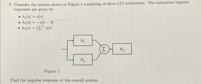 3. Consider the system shown in Figure 1 consisting of three LTI subsystems. The subsystem impulse
responses are given by:
hi[n] = u[n]
• h₂[n] = -u[n-4]
ha[n] = ()" u[n]
●
h₁
h₂
Figure 1:
Find the impulse response of the overall system.
Σ
h₂