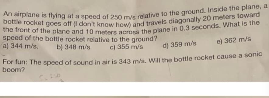 An airplane is flying at a speed of 250 m/s relative to the ground. Inside the plane, a
bottle rocket goes off (I don't know how) and travels diagonally 20 meters toward
the front of the plane and 10 meters across the plane in 0.3 seconds. What is the
speed of the bottle rocket relative to the ground?
a) 344 m/s.
b) 348 m/s
c) 355 m/s
d) 359 m/s
e) 362 m/s
For fun: The speed of sound in air is 343 m/s. Will the bottle rocket cause a sonic
boom?
S 250
