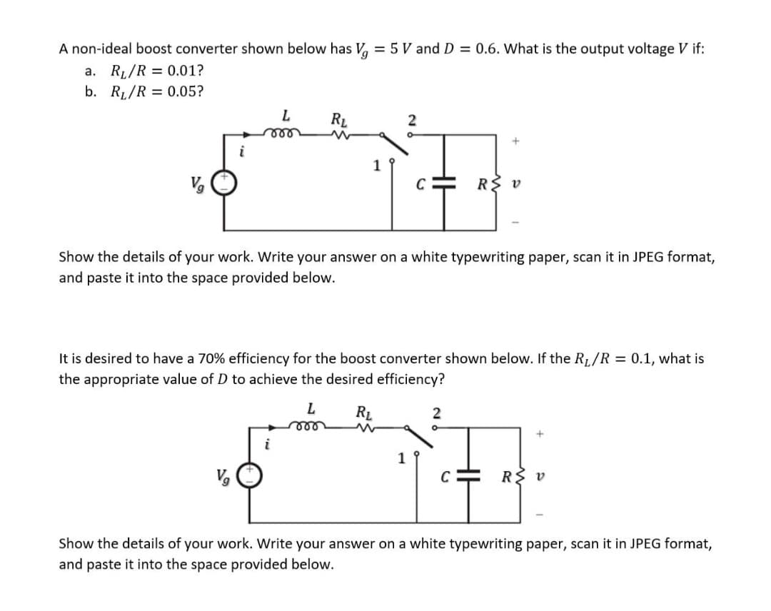 A non-ideal boost converter shown below has Vg = 5 V and D = 0.6. What is the output voltage V if:
a. R₁/R = 0.01?
b. R₁/R = 0.05?
V₂
i
L
mor
RL
i
L
roo
2
C
1
Show the details of your work. Write your answer on a white typewriting paper, scan it in JPEG format,
and paste it into the space provided below.
It is desired to have a 70% efficiency for the boost converter shown below. If the R₁/R = 0.1, what is
the appropriate value of D to achieve the desired efficiency?
RL
R
2
+
U
V
R≤ v
Show the details of your work. Write your answer on a white typewriting paper, scan it in JPEG format,
and paste it into the space provided below.