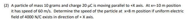 (2) A particle of mass 10 grams and charge 20 µC is moving parallel to +X axis. At x=-10 m position
it has speed of 60 m/s. Determine the speed of the particle at x-8 m position if uniform electric
field of 4000 N/C exists in direction of + X axis.
