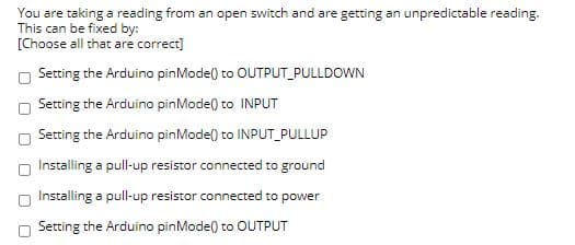 You are taking a reading from an open switch and are getting an unpredictable reading.
This can be fixed by:
[Choose all that are correct]
Setting the Arduino pinMode() to OUTPUT_PULLDOWN
Setting the Arduino pinMode() to INPUT
Setting the Arduino pinModel) to INPUT_PULLUP
Installing a pull-up resistor connected to ground
Installing a pull-up resistor connected to power
Setting the Arduino pinMode() to OUTPUT
