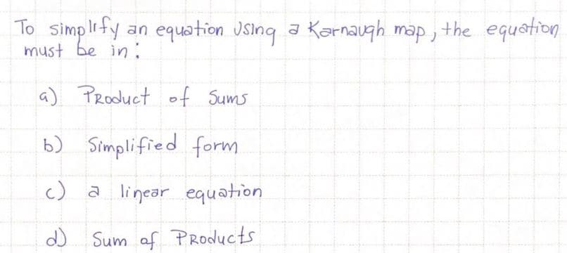To simplify an equation Jsing a Karnaugh map , the equstion
must be in :
a) Product of Sums
b) Simplified form
c) a linear equation
d) Sum af PRoducts
