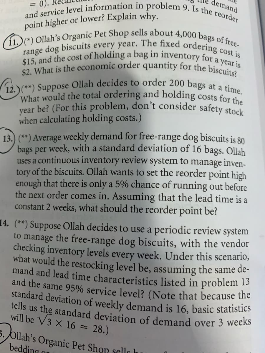demand
$2. What is the economic order quantity for the biscuits?
range dog biscuits every year. The fixed ordering cost is
12.)(**) Suppose Ollah decides to order 200 bags at a time.
and service level information in problem 9. Is the reorder
and the same 95% service level? (Note that because the
standard deviation of weekly demand is 16, basic statistics
tells us the standard deviation of demand over 3 weeks
year be? (For this problem, don't consider safety stock
11.)(*) Ollah's Organic Pet Shop sells about 4,000 bags of free-
What would the total ordering and holding costs for the
= 0).
$15, and the cost of holding a bag in inventory for a year is
point higher or lower? Explain why.
when calculating holding costs.)
13. (**) Average weekly demand for free-range dog biscuits is 80
bags per week, with a standard deviation of 16 bags. Ollah
uses a continuous inventory review system to manage inven-
tory of the biscuits. Ollah wants to set the reorder point high
enough that there is only a 5% chance of running out before
the next order comes in. Assuming that the lead time is a
constant 2 weeks, what should the reorder point be?
14. (**) Suppose Ollah decides to use a periodic review system
to manage the free-range dog biscuits, with the vendor
checking inventory levels every week. Under this scenario,
what would the restocking level be, assuming the same de-
mand and lead time characteristics listed in problem 13
will be V3 x 16
- 28.)
5. Ollah’s Organic Pet Shon sells h
bedding o

