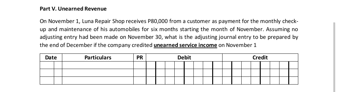 Part V. Unearned Revenue
On November 1, Luna Repair Shop receives P80,000 from a customer as payment for the monthly check-
up and maintenance of his automobiles for six months starting the month of November. Assuming no
adjusting entry had been made on November 30, what is the adjusting journal entry to be prepared by
the end of December if the company credited unearned service income on November 1
Date
Particulars
PR
Debit
Credit
