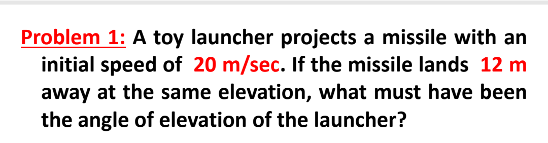 Problem 1: A toy launcher projects a missile with an
initial speed of 20 m/sec. If the missile lands 12 m
away at the same elevation, what must have been
the angle of elevation of the launcher?
