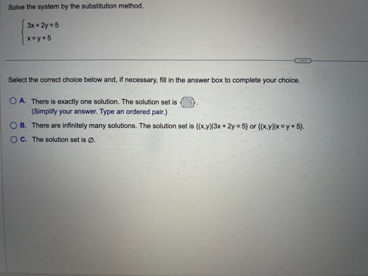 Solve the system by the substitution method.
3x + 2y = 5
x=y+5
...
Select the correct choice below and, if necessary, fill in the answer box to complete your choice.
OA. There is exactly one solution. The solution set is
(Simplify your answer. Type an ordered pair.)
B. There are infinitely many solutions. The solution set is {(x,y)|3x + 2y = 5} or {(x,y)|x = y +5}.
OC. The solution set is Ø.