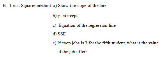 B. Least Squares method: a) Show the slope of the line
b) y-intercept
c) Equation of the regres sion line
d) SSE
e) If coop jobs is 3 for the fifth student, what is the value
of the job offer?
