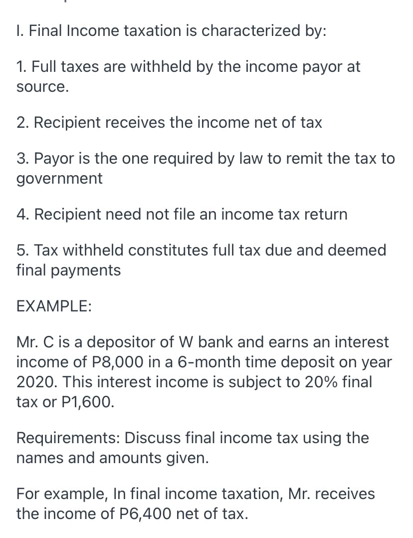 I. Final Income taxation is characterized by:
1. Full taxes are withheld by the income payor at
source.
2. Recipient receives the income net of tax
3. Payor is the one required by law to remit the tax to
government
4. Recipient need not file an income tax return
5. Tax withheld constitutes full tax due and deemed
final payments
EXAMPLE:
Mr. C is a depositor of W bank and earns an interest
income of P8,000 in a 6-month time deposit on year
2020. This interest income is subject to 20% final
tax or P1,600.
Requirements: Discuss final income tax using the
names and amounts given.
For example, In final income taxation, Mr. receives
the income of P6,400 net of tax.
