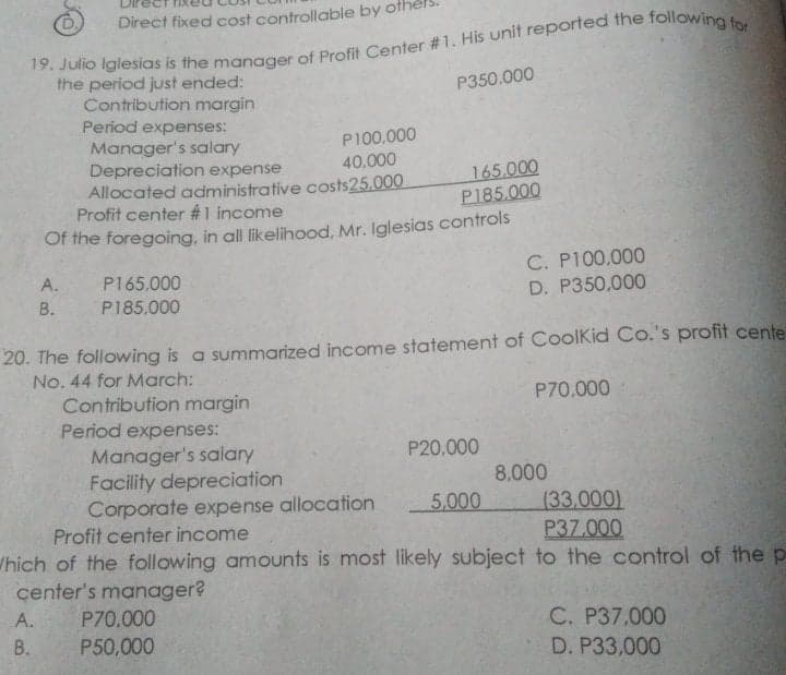 Direct fixed cost controllable by of
the period just ended:
Contribution margin
Period expenses:
Manager's salary
Depreciation expense
Allocated administrative costs25.000
Profit center #1 income
Of the foregoing, in all likelihood, Mr. Iglesias controls
P350.000
P100,000
40,000
165,000
P185.000
C. P100,000
A.
P165.000
В.
P185.000
D. P350,000
20. The following is a summarized income statement of CoolKid Co.'s profit cente
No. 44 for March:
Contribution margin
P70,000
Period expenses:
Manager's salary
Facility depreciation
Corporate expense allocation
Profit center income
P20.000
8.000
5,000
(33,000)
P37.000
Which of the following amounts is most likely subject to the control of the p
center's manager?
А.
P70.000
C. P37,000
D. P33,000
В.
P50,000

