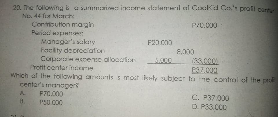 20. The following is a summarized income statement of CoolKid Co.'s profit center
No. 44 for March:
Contribution margin
Period expenses:
P70,000
Manager's salary
Facility depreciation
Corporate expense allocation
Profit center income
P20,000
8,000
(33,000)
P37.000
5,000
Which of the following amounts is most likely subject to the control of the profit
center's manager?
А.
P70.000
P50,000
C. P37,000
D. P33,000
B,
