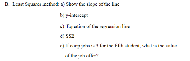 B. Least Squares method: a) Show the slope of the line
b) y-intercept
c) Equation of the regression line
d) SSE
e) If coop jobs is 3 for the fifth student, what is the value
of the job offer?
