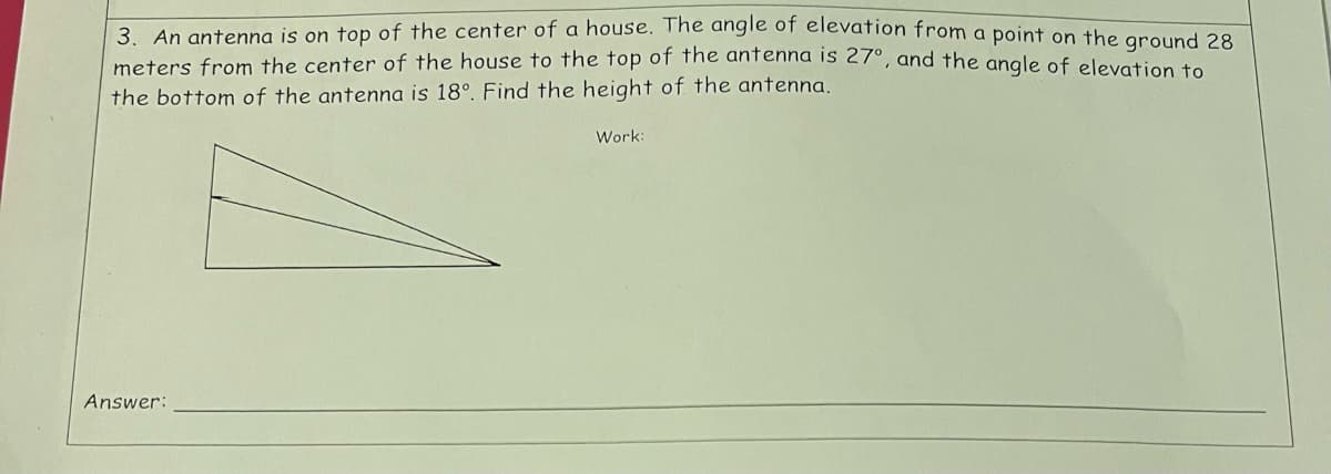 3. An antenna is on top of the center of a house. The angle of elevation from a point on the ground 28
meters from the center of the house to the top of the antenna is 27°, and the angle of elevation to
the bottom of the antenna is 18°. Find the height of the antenna.
Answer:
Work: