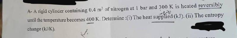 A- A rigid cylinder containing 0.4 m³ of nitrogen at 1 bar and 300 K is heated reversibly
until the temperature becomes 400 K. Determine :(i) The heat supplied (kJ). (ii) The entropy
change (kJ/K).