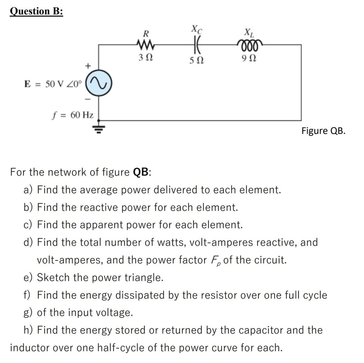 Question B:
R
Xc
XL
3Ω
5Ω
9Ω
+
E = 50 V Z0°
f = 60 Hz
Figure QB.
For the network of figure QB:
a) Find the average power delivered to each element.
b) Find the reactive power for each element.
c) Find the apparent power for each element.
d) Find the total number of watts, volt-amperes reactive, and
volt-amperes, and the power factor F, of the circuit.
e) Sketch the power triangle.
f) Find the energy dissipated by the resistor over one full cycle
g) of the input voltage.
h) Find the energy stored or returned by the capacitor and the
inductor over one half-cycle of the power curve for each.
