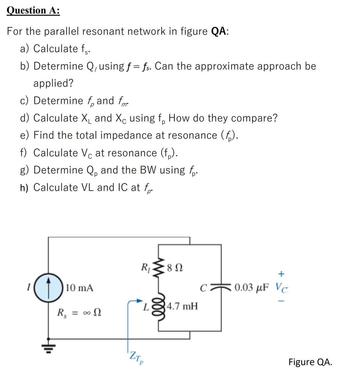Question A:
For the parallel resonant network in figure QA:
a) Calculate f..
b) Determine Q,using f = fs. Can the approximate approach be
applied?
c) Determine f, and f
d) Calculate X and Xc using f, How do they compare?
e) Find the total impedance at resonance (f).
f) Calculate Vc at resonance (f,).
g) Determine Q, and the BW using f,.
h) Calculate VL and IC at f.
R,28N
+
10 mA
C
0.03 µF Vc.
L
4.7 mH
%3D
Figure QA.
