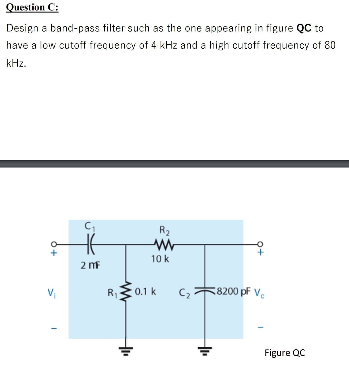 Question C:
Design a band-pass filter such as the one appearing in figure QC to
have a low cutoff frequency of 4 kHz and a high cutoff frequency of 80
kHz.
R2
10 k
2 mf
Vi
R1
0.1 k
C2
8200 pF V.
Figure QC
오+
