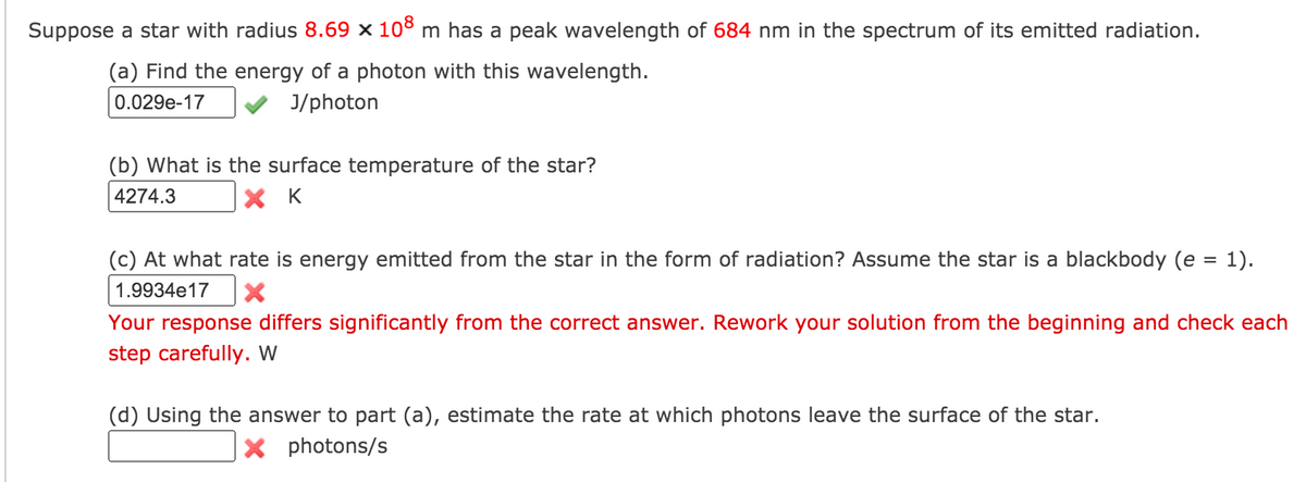 Suppose a star with radius 8.69 x 10° m has a peak wavelength of 684 nm in the spectrum of its emitted radiation.
(a) Find the energy of a photon with this wavelength.
0.029e-17
J/photon
(b) What is the surface temperature of the star?
4274.3
X K
(c) At what rate is energy emitted from the star in the form of radiation? Assume the star is a blackbody (e = 1).
1.9934e17
Your response differs significantly from the correct answer. Rework your solution from the beginning and check each
step carefully. W
(d) Using the answer to part (a), estimate the rate at which photons leave the surface of the star.
X photons/s
