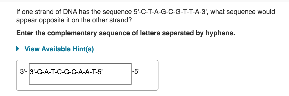 If one strand of DNA has the sequence 5'-C-T-A-G-C-G-T-T-A-3', what sequence would
appear opposite it on the other strand?
Enter the complementary sequence of letters separated by hyphens.
• View Available Hint(s)
3'- 3'-G-A-T-C-G-C-A-A-T-5'
-5'
