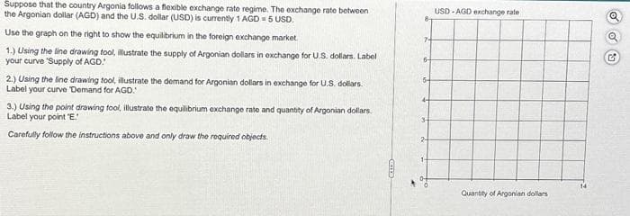 Suppose that the country Argonia follows a flexible exchange rate regime. The exchange rate between
the Argonian dollar (AGD) and the U.S. dollar (USD) is currently 1 AGD = 5 USD.
Use the graph on the right to show the equilibrium in the foreign exchange market.
1.) Using the line drawing tool, illustrate the supply of Argonian dollars in exchange for U.S. dollars. Label
your curve 'Supply of AGD!
2.) Using the line drawing tool, illustrate the demand for Argonian dollars in exchange for U.S. dollars.
Label your curve Demand for AGD.
3.) Using the point drawing fool, illustrate the equilibrium exchange rate and quantity of Argonian dollars.
Label your point "E."
Carefully follow the instructions above and only draw the required objects.
CITED
7-
6-
5-
3
2-
1-
0-
USD-AGD exchange rate
Quantity of Argonian dollars
Q
G